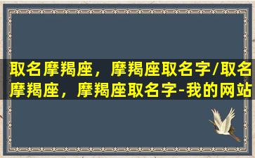 取名摩羯座，摩羯座取名字/取名摩羯座，摩羯座取名字-我的网站(摩羯 名字)